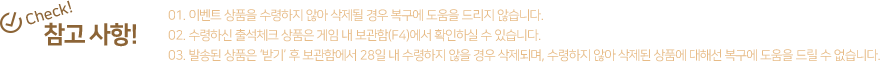 참고사항! 1.이벤트 상품을 수령하지 않아 삭제될 경우 복구에 도움을 드리지 않습니다. 2.수령하신 출석체크 상품은 게임 내 보관함(F4)에서 확인하실 수 있습니다. 3.발송된 상품은 '받기'후 보관함에서 28일 내 수령하지 않을 경우 삭제되며, 수령하지 않아 삭제된 상품에 대해선 복구에 도움을 드릴 수 없습니다.