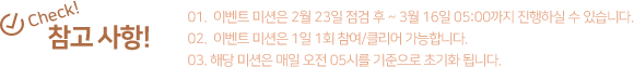 참고사항! 1.이벤트 미션은 2월 23일 점검 후 ~ 3월 16일 05:00까지 진행하실 수 있습니다. 2. 이벤트 미션은 1일 1회 참여/클리어 가능합니다. 3. 해당 미션은 매일 오전 05시를 기준으로 초기화 됩니다.